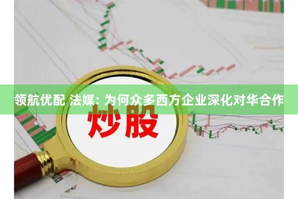 领航优配 法媒: 为何众多西方企业深化对华合作