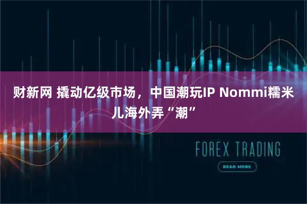 财新网 撬动亿级市场，中国潮玩IP Nommi糯米儿海外弄“潮”