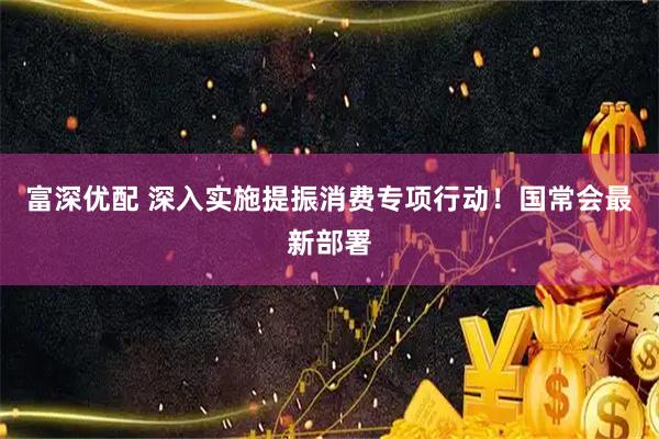 富深优配 深入实施提振消费专项行动！国常会最新部署