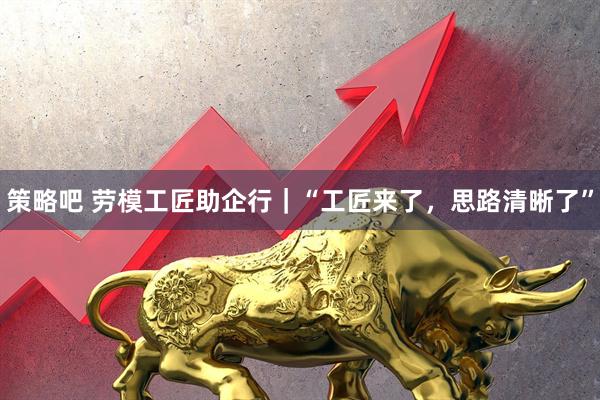 策略吧 劳模工匠助企行｜“工匠来了，思路清晰了”