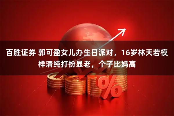 百胜证券 郭可盈女儿办生日派对，16岁林天若模样清纯打扮显老，个子比妈高