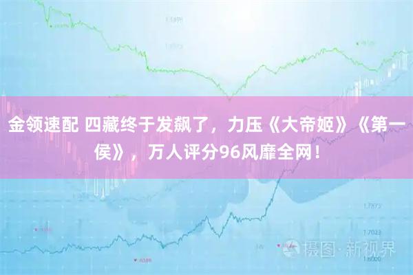金领速配 四藏终于发飙了，力压《大帝姬》《第一侯》，万人评分96风靡全网！