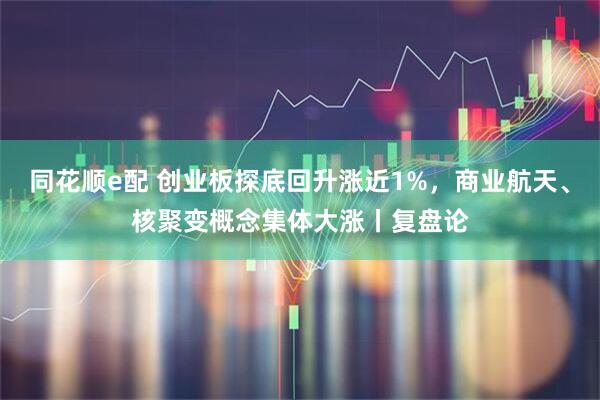 同花顺e配 创业板探底回升涨近1%，商业航天、核聚变概念集体大涨丨复盘论