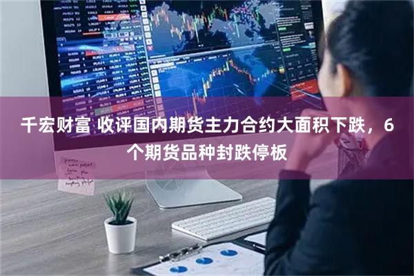 千宏财富 收评国内期货主力合约大面积下跌，6个期货品种封跌停板
