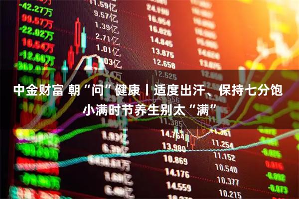 中金财富 朝“问”健康丨适度出汗、保持七分饱 小满时节养生别太“满”