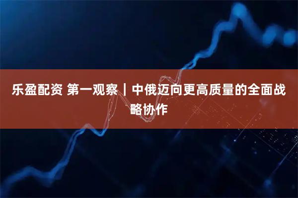 乐盈配资 第一观察｜中俄迈向更高质量的全面战略协作